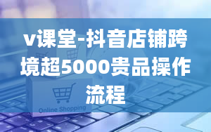 v课堂-抖音店铺跨境超5000贵品操作流程