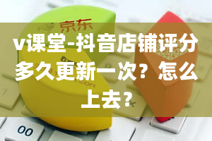 v课堂-抖音店铺评分多久更新一次？怎么上去？