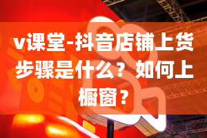 v课堂-抖音店铺上货步骤是什么？如何上橱窗？