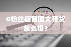 0粉丝橱窗图文带货怎么爆？