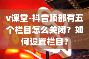 v课堂-抖音顶部有五个栏目怎么关闭？如何设置栏目？