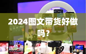 2024图文带货好做吗？