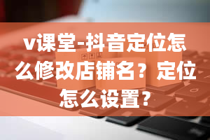 v课堂-抖音定位怎么修改店铺名？定位怎么设置？