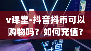 v课堂-抖音抖币可以购物吗？如何充值？