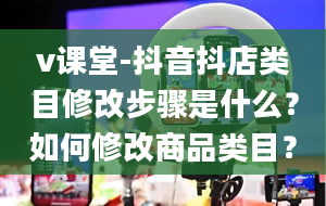 v课堂-抖音抖店类目修改步骤是什么？如何修改商品类目？