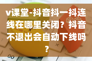 v课堂-抖音抖一抖连线在哪里关闭？抖音不退出会自动下线吗？