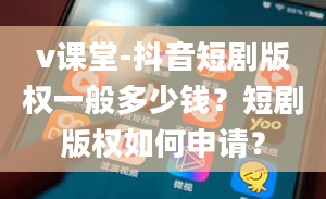 v课堂-抖音短剧版权一般多少钱？短剧版权如何申请？