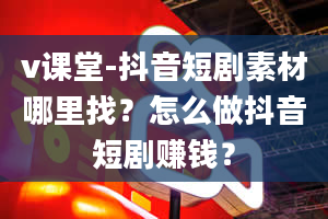 v课堂-抖音短剧素材哪里找？怎么做抖音短剧赚钱？