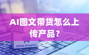 AI图文带货怎么上传产品？