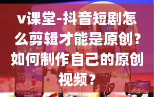 v课堂-抖音短剧怎么剪辑才能是原创？如何制作自己的原创视频？