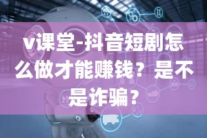 v课堂-抖音短剧怎么做才能赚钱？是不是诈骗？