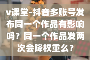 v课堂-抖音多账号发布同一个作品有影响吗？同一个作品发两次会降权重么？