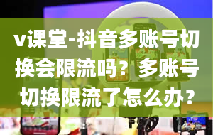 v课堂-抖音多账号切换会限流吗？多账号切换限流了怎么办？