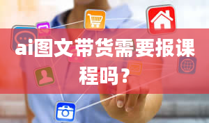 ai图文带货需要报课程吗？