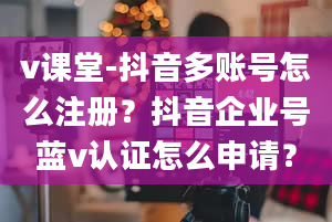 v课堂-抖音多账号怎么注册？抖音企业号蓝v认证怎么申请？