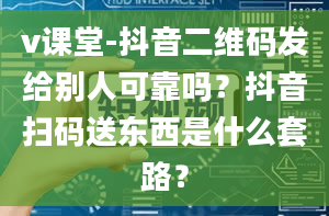 v课堂-抖音二维码发给别人可靠吗？抖音扫码送东西是什么套路？