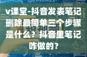 v课堂-抖音发表笔记删除最简单三个步骤是什么？抖音里笔记咋做的？