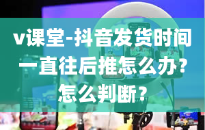 v课堂-抖音发货时间一直往后推怎么办？怎么判断？