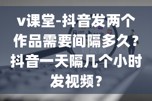 v课堂-抖音发两个作品需要间隔多久？抖音一天隔几个小时发视频？