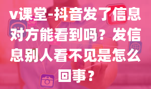 v课堂-抖音发了信息对方能看到吗？发信息别人看不见是怎么回事？