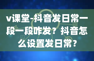 v课堂-抖音发日常一段一段咋发？抖音怎么设置发日常？