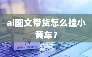 ai图文带货怎么挂小黄车？