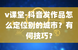 v课堂-抖音发作品怎么定位别的城市？有何技巧？