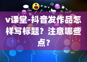 v课堂-抖音发作品怎样写标题？注意哪些点？