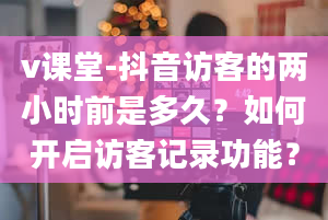 v课堂-抖音访客的两小时前是多久？如何开启访客记录功能？