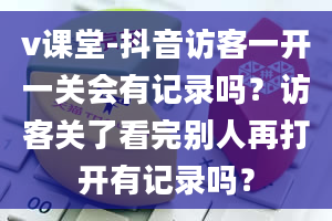 v课堂-抖音访客一开一关会有记录吗？访客关了看完别人再打开有记录吗？