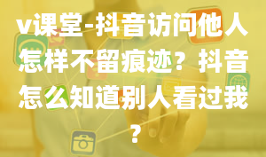 v课堂-抖音访问他人怎样不留痕迹？抖音怎么知道别人看过我？