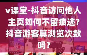 v课堂-抖音访问他人主页如何不留痕迹？抖音游客算浏览次数吗？