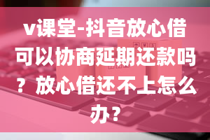 v课堂-抖音放心借可以协商延期还款吗？放心借还不上怎么办？