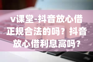 v课堂-抖音放心借正规合法的吗？抖音放心借利息高吗？