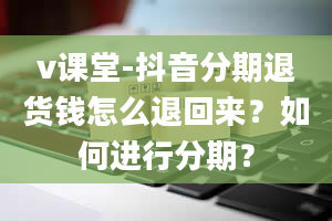 v课堂-抖音分期退货钱怎么退回来？如何进行分期？