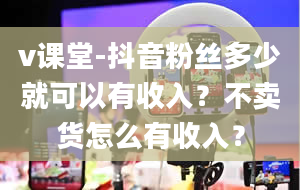 v课堂-抖音粉丝多少就可以有收入？不卖货怎么有收入？