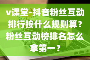 v课堂-抖音粉丝互动排行按什么规则算？粉丝互动榜排名怎么拿第一？