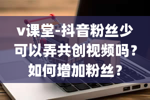 v课堂-抖音粉丝少可以弄共创视频吗？如何增加粉丝？