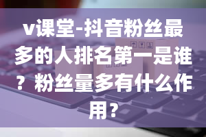 v课堂-抖音粉丝最多的人排名第一是谁？粉丝量多有什么作用？