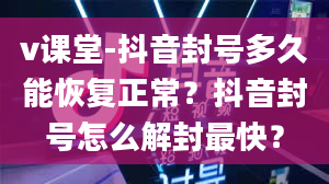 v课堂-抖音封号多久能恢复正常？抖音封号怎么解封最快？