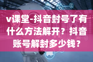 v课堂-抖音封号了有什么方法解开？抖音账号解封多少钱？