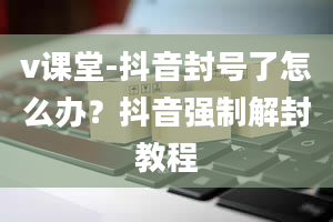 v课堂-抖音封号了怎么办？抖音强制解封教程