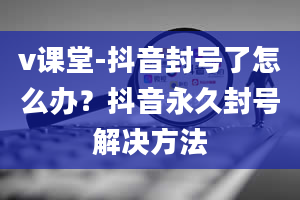 v课堂-抖音封号了怎么办？抖音永久封号解决方法