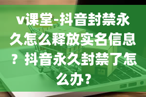 v课堂-抖音封禁永久怎么释放实名信息？抖音永久封禁了怎么办？