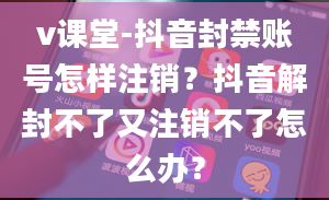 v课堂-抖音封禁账号怎样注销？抖音解封不了又注销不了怎么办？