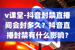 v课堂-抖音封禁直播间会封多久？抖音直播封禁有什么影响？