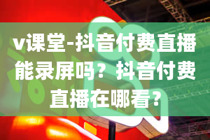 v课堂-抖音付费直播能录屏吗？抖音付费直播在哪看？