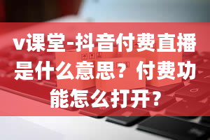 v课堂-抖音付费直播是什么意思？付费功能怎么打开？