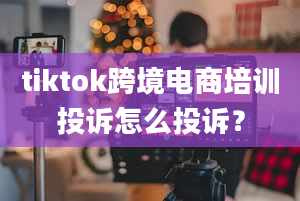 tiktok跨境电商培训投诉怎么投诉？