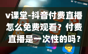 v课堂-抖音付费直播怎么免费观看？付费直播是一次性的吗？